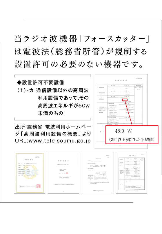 当ラジオ波機器「フォースカッタープロ」は電波法（総務省所管）が規制する設置許可の必要のない機器です。◆設置許可不要設備（1）-カ 通信設備以外の高周波利用設備であって、その高周波エネルギが50w以下のもの出所：総務省 電波利用ホームページ「高周波利用設備の概要」より  URL:www.tele.soumu.go.jp