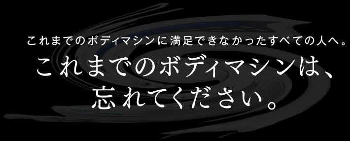 これまでのボディマシンに満足できなかったすべての人へ。これまでのボディマシンは、忘れてください。