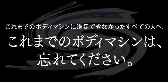 これまでのボディマシンに満足できなかったすべての人へ。これまでのボディマシンは、忘れてください。