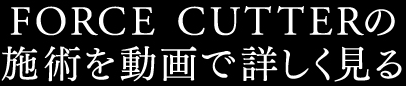 FORCE CUTTERの施術を動画で詳しく見る