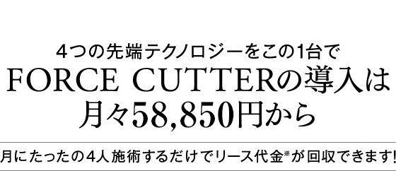 4つの先端テクノロジーをこの1台で FORCE CUTTERの導入は月々53,500円から 月にたったの4人施術するだけでリース代金※が回収できます！